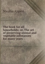 The book for all households; or, The art of preserving animal and vegetable substances for many years