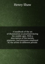 A handbook of the art of illumination as practised during the middle ages. With a description of the metals, pigments, and processes employed by the artists at different periods