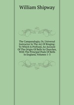 The Campanalogia, Or, Universal Instructor In The Art Of Ringing: To Which Is Prefixed, An Account Of The Origin Of Bells In Churches, With The Principal Peals Of Bells In England, Volumes 1-3