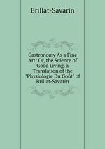 Gastronomy As a Fine Art: Or, the Science of Good Living. a Translation of the "Physiologie Du Got" of Brillat-Savarin