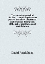 The complete practical distiller: comprising the most perfect and exact theoretical and practical description of the art of distillation and rectificiation