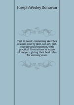 Tact in court: containing sketches of cases won by skill, wit, art, tact, courage and eloquence, with practical illustrations in letters of lawyers, giving their best rules for winning cases