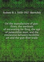 On the manufacture of gun-flints, the methods of excavating for fling, the age of palolithic man, and the connexion between neolithic art and the gun-flint trade