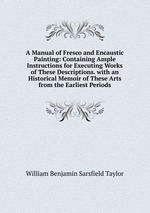 A Manual of Fresco and Encaustic Painting: Containing Ample Instructions for Executing Works of These Descriptions. with an Historical Memoir of These Arts from the Earliest Periods