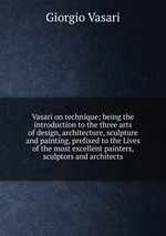 Vasari on technique; being the introduction to the three arts of design, architecture, sculpture and painting, prefixed to the Lives of the most excellent painters, sculptors and architects