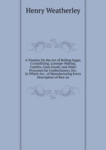 A Treatise On the Art of Boiling Sugar, Crystallizing, Lozenge-Making, Comfits, Gum Goods, and Other Processes for Confectionery, Etc: In Which Are . of Manufacturing Every Description of Raw an