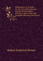 Orthometry: A Treatise On the Art of Versification and the Technicalities of Poetry, with a New and Complete Rhyming Dictionary