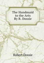 The Handmaid to the Arts By R. Dossie