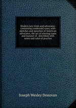 Modern jury trials and advocates: containing condensed cases, with sketches and speeches of American advocates; the art of winning cases and manner of . described, with notes and rules of practice