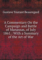 A Commentary On the Campaign and Battle of Manassas, of July 1861.: With a Summary of the Art of War