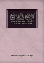 Napoleon; a History of the Art of War: From the Beginning of the Consulate to the End of the Friedland Campaign, with a Detailed Account of the Napoleonic Wars