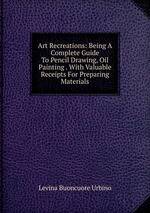 Art Recreations: Being A Complete Guide To Pencil Drawing, Oil Painting . With Valuable Receipts For Preparing Materials