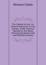 The Cabinet of Arts: Or, General Instructor in Arts, Science, Trade, Practical Machinery, the Means of Preserving Human Life, and Political Economy