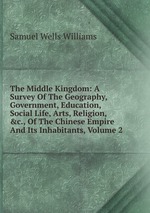 The Middle Kingdom: A Survey Of The Geography, Government, Education, Social Life, Arts, Religion, &c., Of The Chinese Empire And Its Inhabitants, Volume 2