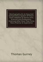 Brachygraphy, Or, An Easy And Compendious System Of Short-hand: Adapted To Various Arts, Sciences And Professions : Improved After More Than Forty Years Practice & Experience