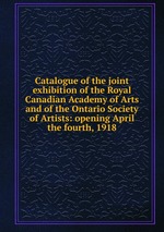 Catalogue of the joint exhibition of the Royal Canadian Academy of Arts and of the Ontario Society of Artists: opening April the fourth, 1918