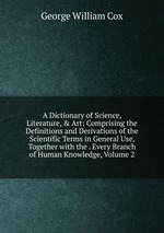 A Dictionary of Science, Literature, & Art: Comprising the Definitions and Derivations of the Scientific Terms in General Use, Together with the . Every Branch of Human Knowledge, Volume 2