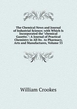 The Chemical News and Journal of Industrial Science; with Which Is Incorporated the "chemical Gazette.": A Journal of Practical Chemistry in All Its . to Pharmacy, Arts and Manufactures, Volume 33