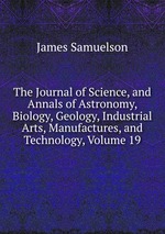 The Journal of Science, and Annals of Astronomy, Biology, Geology, Industrial Arts, Manufactures, and Technology, Volume 19