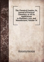 The Chemical Gazette, Or, Journal of Practical Chemistry, in All Its Applications to Pharmacy, Arts, and Manufactures, Volume 14