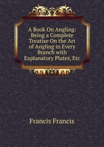 A Book On Angling: Being a Complete Treatise On the Art of Angling in Every Branch with Explanatory Plates, Etc