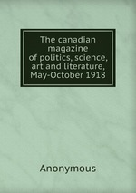 The canadian magazine of politics, science, art and literature, May-October 1918