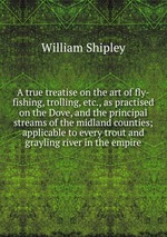 A true treatise on the art of fly-fishing, trolling, etc., as practised on the Dove, and the principal streams of the midland counties; applicable to every trout and grayling river in the empire