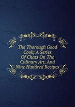 The Thorough Good Cook; A Series Of Chats On The Culinary Art, And Nine Hundred Recipes