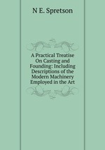 A Practical Treatise On Casting and Founding: Including Descriptions of the Modern Machinery Employed in the Art