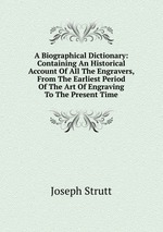 A Biographical Dictionary: Containing An Historical Account Of All The Engravers, From The Earliest Period Of The Art Of Engraving To The Present Time