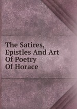 The Satires, Epistles And Art Of Poetry Of Horace