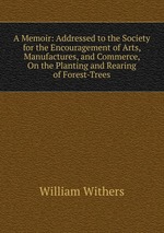 A Memoir: Addressed to the Society for the Encouragement of Arts, Manufactures, and Commerce, On the Planting and Rearing of Forest-Trees
