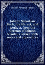 Johann Sebastian Bach; his life, art, and work, tr. from the German of Johann Nikolaus Forkel, with notes and appendices