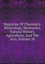 Magazine Of Chemistry, Mineralogy, Mechanics, Natural History, Agriculture, And The Arts, Volume 28