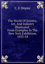 The World Of Science, Art, And Industry Illustrated: From Examples In The New York Exhibition, 1853-54
