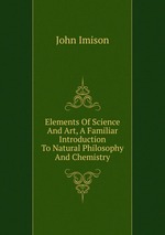 Elements Of Science And Art, A Familiar Introduction To Natural Philosophy And Chemistry