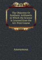 The Objective Or Synthetic Arithmetic in Which the Science Is Learned from the Art: First Course