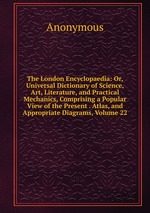 The London Encyclopaedia: Or, Universal Dictionary of Science, Art, Literature, and Practical Mechanics, Comprising a Popular View of the Present . Atlas, and Appropriate Diagrams, Volume 22