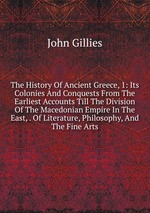 The History Of Ancient Greece, 1: Its Colonies And Conquests From The Earliest Accounts Till The Division Of The Macedonian Empire In The East, . Of Literature, Philosophy, And The Fine Arts