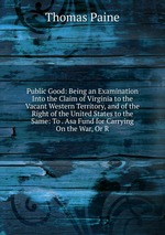 Public Good: Being an Examination Into the Claim of Virginia to the Vacant Western Territory, and of the Right of the United States to the Same: To . Asa Fund for Carrying On the War, Or R
