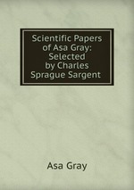 Scientific Papers of Asa Gray: Selected by Charles Sprague Sargent