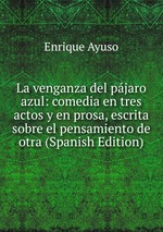 La venganza del pjaro azul: comedia en tres actos y en prosa, escrita sobre el pensamiento de otra (Spanish Edition)