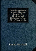 In the East Country with Sir Thomas Browne, Kt. Physician and Philosopher of the City of Norwich: Kt