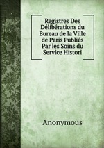 Registres Des Dlibrations du Bureau de la Ville de Paris Publis Par les Soins du Service Histori