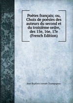 Potes franais; ou, Choix de posies des auteurs du second et du troisime ordre, des 15e, 16e, 17e (French Edition)