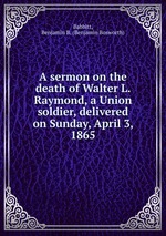 A sermon on the death of Walter L. Raymond, a Union soldier, delivered on Sunday, April 3, 1865