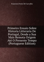 Primeiro Ensaio Sobre Historia Litteraria De Portugal, Desde a Sua Mais Remota Origem At O Presente Tempo (Portuguese Edition)