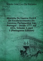 Historia Da Guerra Civil E Do Estabelecimento Do Governo Parlamentar Em Portugal .: Desde 1777 At 1834, Volume 5, part 1 (Portuguese Edition)