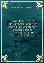 Historia Da Guerra Civil E Do Estabelecimento Do Governo Parlamentar Em Portugal .: Desde 1777 At 1834, Volume 7 (Portuguese Edition)