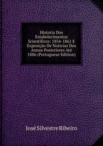 Historia Dos Estabelecimentos Scientificos: 1854-1861 E Exposio De Noticias Dos Annos Posteriores At 1886 (Portuguese Edition)